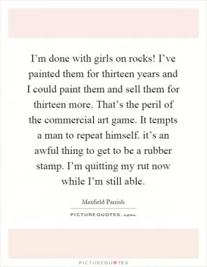 I’m done with girls on rocks! I’ve painted them for thirteen years and I could paint them and sell them for thirteen more. That’s the peril of the commercial art game. It tempts a man to repeat himself. it’s an awful thing to get to be a rubber stamp. I’m quitting my rut now while I’m still able Picture Quote #1
