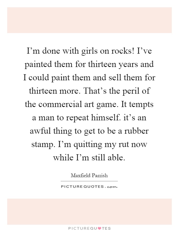 I'm done with girls on rocks! I've painted them for thirteen years and I could paint them and sell them for thirteen more. That's the peril of the commercial art game. It tempts a man to repeat himself. it's an awful thing to get to be a rubber stamp. I'm quitting my rut now while I'm still able Picture Quote #1
