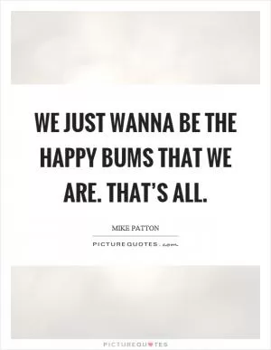 We just wanna be the happy bums that we are. That’s all Picture Quote #1