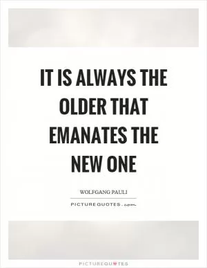 It is always the older that emanates the new one Picture Quote #1