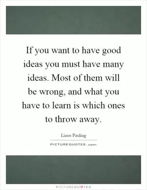 If you want to have good ideas you must have many ideas. Most of them will be wrong, and what you have to learn is which ones to throw away Picture Quote #1