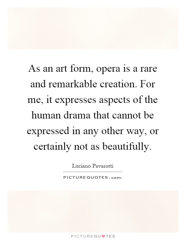 As an art form, opera is a rare and remarkable creation. For me, it expresses aspects of the human drama that cannot be expressed in any other way, or certainly not as beautifully Picture Quote #1