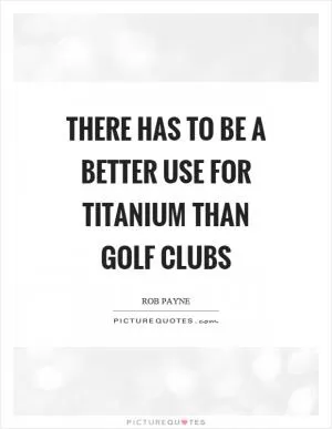 There has to be a better use for titanium than golf clubs Picture Quote #1