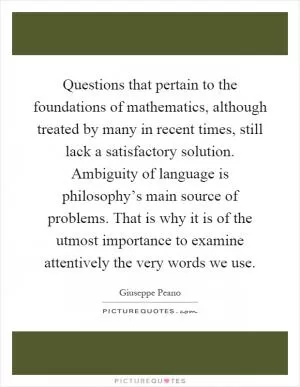 Questions that pertain to the foundations of mathematics, although treated by many in recent times, still lack a satisfactory solution. Ambiguity of language is philosophy’s main source of problems. That is why it is of the utmost importance to examine attentively the very words we use Picture Quote #1
