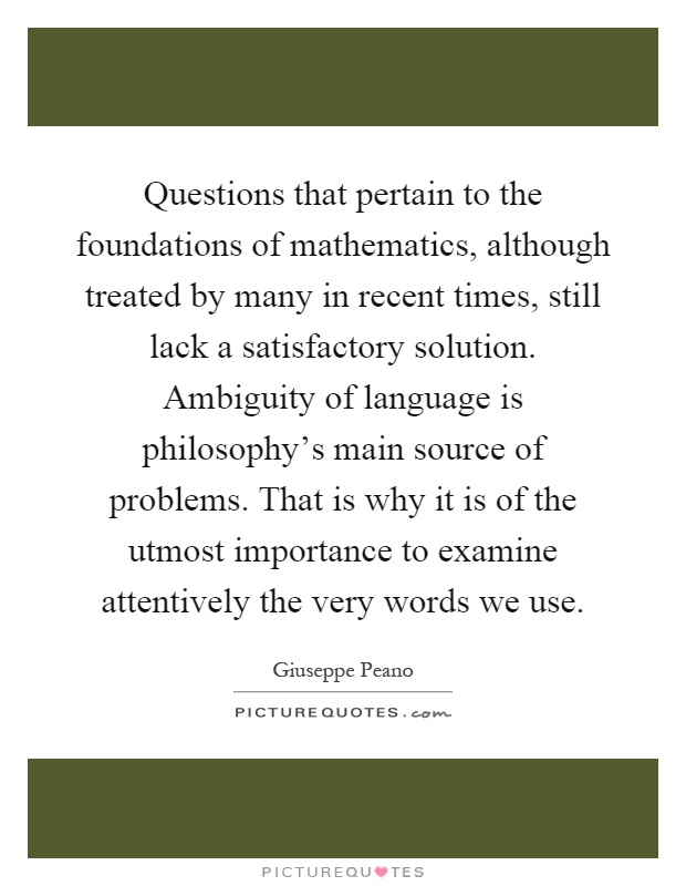 Questions that pertain to the foundations of mathematics, although treated by many in recent times, still lack a satisfactory solution. Ambiguity of language is philosophy's main source of problems. That is why it is of the utmost importance to examine attentively the very words we use Picture Quote #1