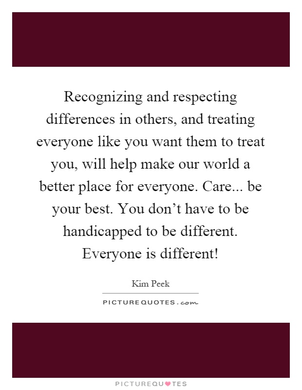 Recognizing and respecting differences in others, and treating everyone like you want them to treat you, will help make our world a better place for everyone. Care... be your best. You don't have to be handicapped to be different. Everyone is different! Picture Quote #1
