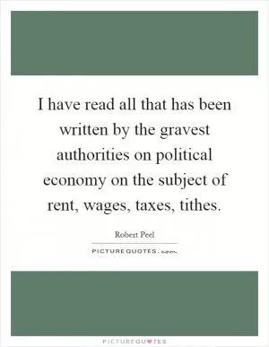 I have read all that has been written by the gravest authorities on political economy on the subject of rent, wages, taxes, tithes Picture Quote #1