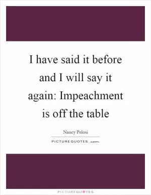 I have said it before and I will say it again: Impeachment is off the table Picture Quote #1
