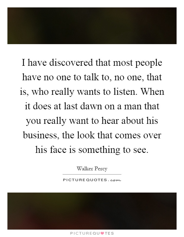 I have discovered that most people have no one to talk to, no one, that is, who really wants to listen. When it does at last dawn on a man that you really want to hear about his business, the look that comes over his face is something to see Picture Quote #1