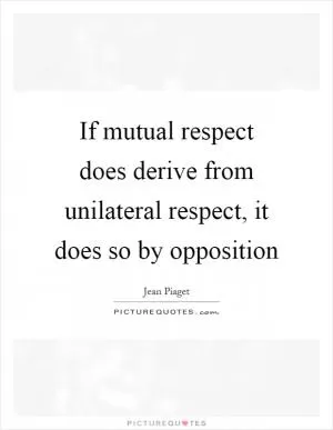 If mutual respect does derive from unilateral respect, it does so by opposition Picture Quote #1