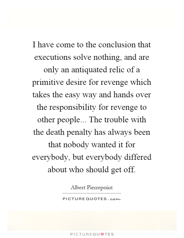 I have come to the conclusion that executions solve nothing, and are only an antiquated relic of a primitive desire for revenge which takes the easy way and hands over the responsibility for revenge to other people... The trouble with the death penalty has always been that nobody wanted it for everybody, but everybody differed about who should get off Picture Quote #1