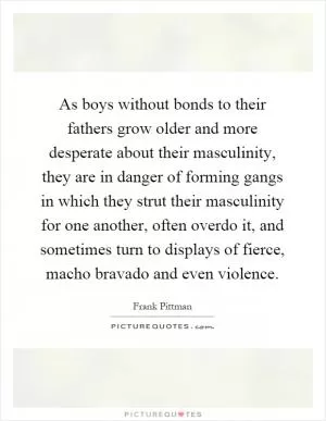 As boys without bonds to their fathers grow older and more desperate about their masculinity, they are in danger of forming gangs in which they strut their masculinity for one another, often overdo it, and sometimes turn to displays of fierce, macho bravado and even violence Picture Quote #1