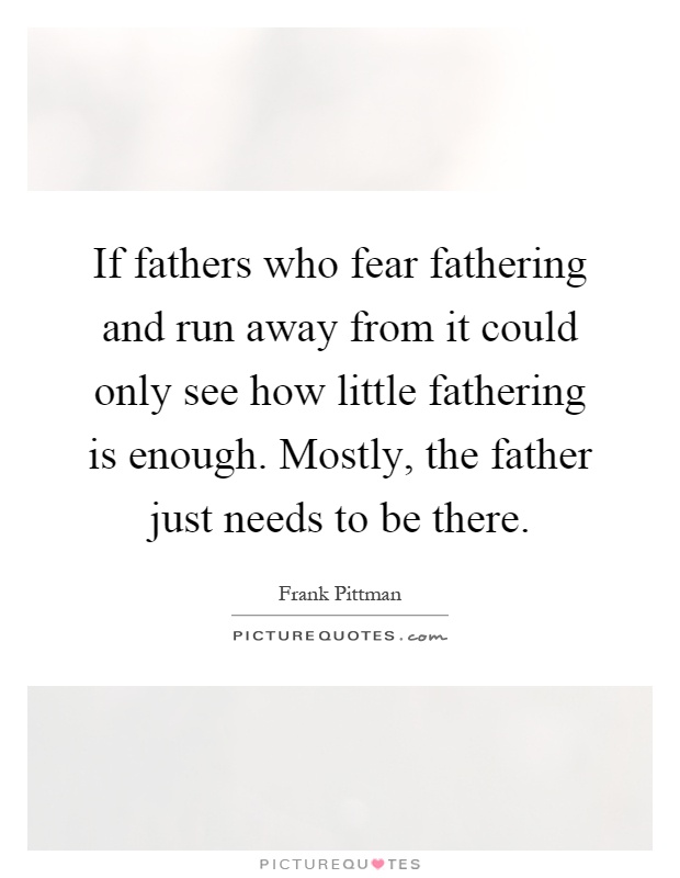 If fathers who fear fathering and run away from it could only see how little fathering is enough. Mostly, the father just needs to be there Picture Quote #1