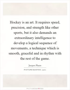 Hockey is an art. It requires speed, precision, and strength like other sports, but it also demands an extraordinary intelligence to develop a logical sequence of movements, a technique which is smooth, graceful and in rhythm with the rest of the game Picture Quote #1