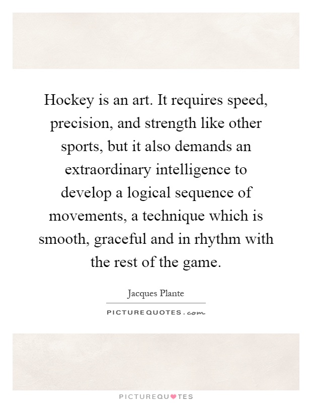 Hockey is an art. It requires speed, precision, and strength like other sports, but it also demands an extraordinary intelligence to develop a logical sequence of movements, a technique which is smooth, graceful and in rhythm with the rest of the game Picture Quote #1