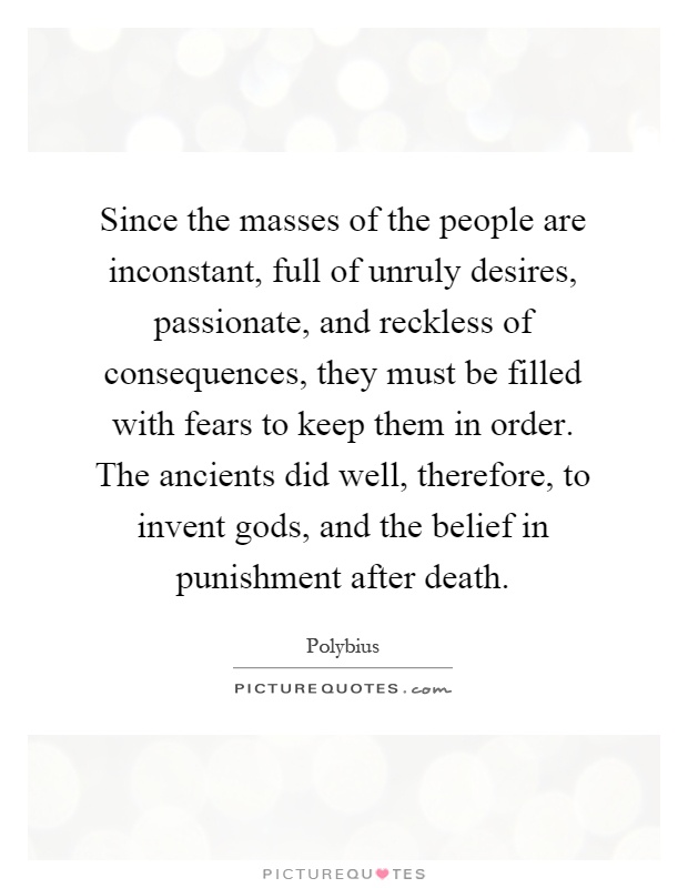 Since the masses of the people are inconstant, full of unruly desires, passionate, and reckless of consequences, they must be filled with fears to keep them in order. The ancients did well, therefore, to invent gods, and the belief in punishment after death Picture Quote #1