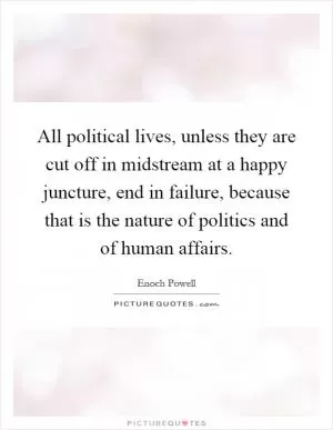 All political lives, unless they are cut off in midstream at a happy juncture, end in failure, because that is the nature of politics and of human affairs Picture Quote #1