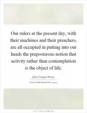Our rulers at the present day, with their machines and their preachers, are all occupied in putting into our heads the preposterous notion that activity rather than contemplation is the object of life Picture Quote #1