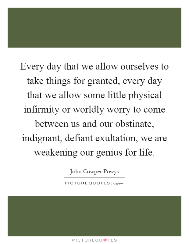 Every day that we allow ourselves to take things for granted, every day that we allow some little physical infirmity or worldly worry to come between us and our obstinate, indignant, defiant exultation, we are weakening our genius for life Picture Quote #1