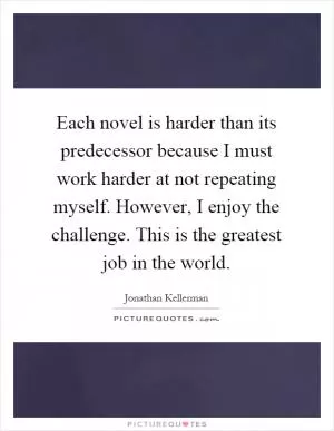 Each novel is harder than its predecessor because I must work harder at not repeating myself. However, I enjoy the challenge. This is the greatest job in the world Picture Quote #1
