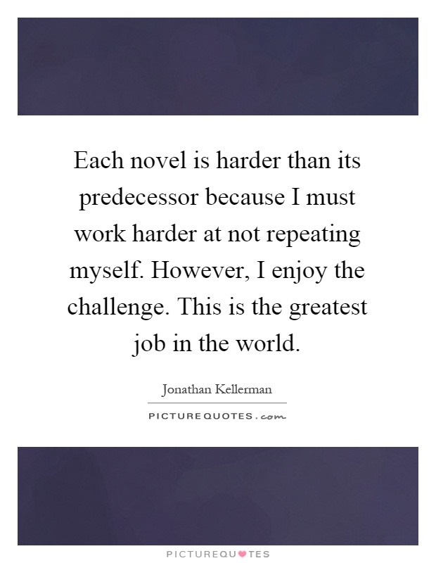 Each novel is harder than its predecessor because I must work harder at not repeating myself. However, I enjoy the challenge. This is the greatest job in the world Picture Quote #1