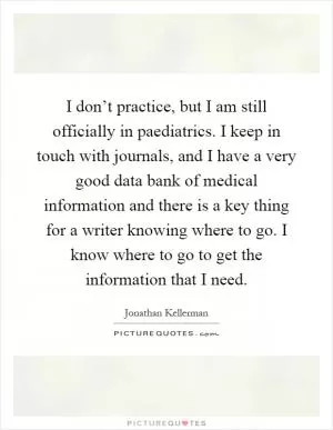 I don’t practice, but I am still officially in paediatrics. I keep in touch with journals, and I have a very good data bank of medical information and there is a key thing for a writer knowing where to go. I know where to go to get the information that I need Picture Quote #1