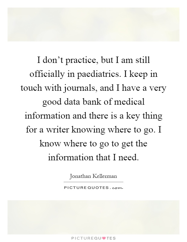I don't practice, but I am still officially in paediatrics. I keep in touch with journals, and I have a very good data bank of medical information and there is a key thing for a writer knowing where to go. I know where to go to get the information that I need Picture Quote #1