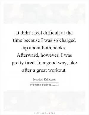 It didn’t feel difficult at the time because I was so charged up about both books. Afterward, however, I was pretty tired. In a good way, like after a great workout Picture Quote #1