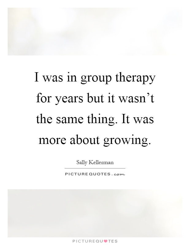 I was in group therapy for years but it wasn't the same thing. It was more about growing Picture Quote #1