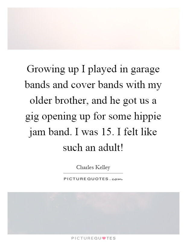 Growing up I played in garage bands and cover bands with my older brother, and he got us a gig opening up for some hippie jam band. I was 15. I felt like such an adult! Picture Quote #1