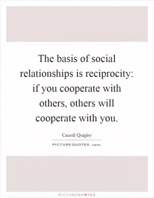 The basis of social relationships is reciprocity: if you cooperate with others, others will cooperate with you Picture Quote #1