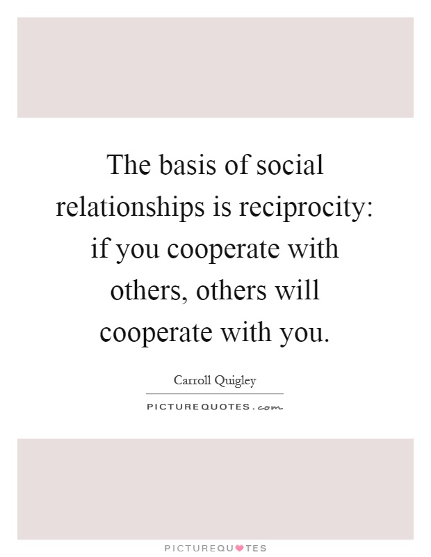 The basis of social relationships is reciprocity: if you cooperate with others, others will cooperate with you Picture Quote #1