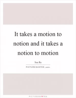 It takes a motion to notion and it takes a notion to motion Picture Quote #1