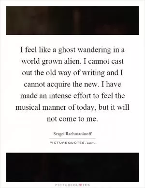 I feel like a ghost wandering in a world grown alien. I cannot cast out the old way of writing and I cannot acquire the new. I have made an intense effort to feel the musical manner of today, but it will not come to me Picture Quote #1