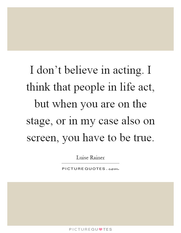 I don't believe in acting. I think that people in life act, but when you are on the stage, or in my case also on screen, you have to be true Picture Quote #1