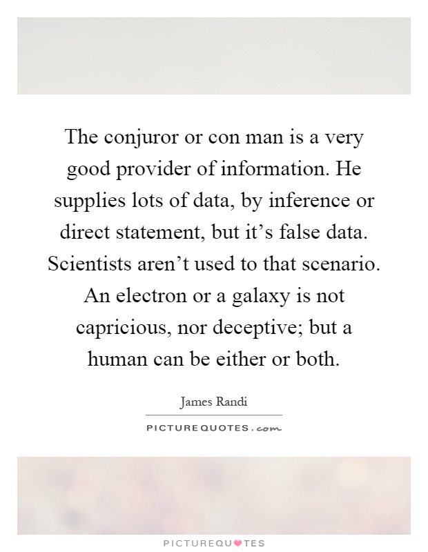 The conjuror or con man is a very good provider of information. He supplies lots of data, by inference or direct statement, but it's false data. Scientists aren't used to that scenario. An electron or a galaxy is not capricious, nor deceptive; but a human can be either or both Picture Quote #1