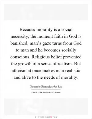 Because morality is a social necessity, the moment faith in God is banished, man’s gaze turns from God to man and he becomes socially conscious. Religious belief prevented the growth of a sense of realism. But atheism at once makes man realistic and alive to the needs of morality Picture Quote #1