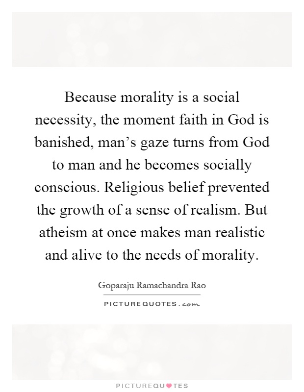 Because morality is a social necessity, the moment faith in God is banished, man's gaze turns from God to man and he becomes socially conscious. Religious belief prevented the growth of a sense of realism. But atheism at once makes man realistic and alive to the needs of morality Picture Quote #1