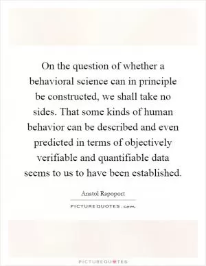 On the question of whether a behavioral science can in principle be constructed, we shall take no sides. That some kinds of human behavior can be described and even predicted in terms of objectively verifiable and quantifiable data seems to us to have been established Picture Quote #1