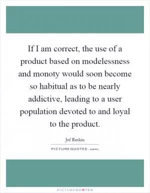 If I am correct, the use of a product based on modelessness and monoty would soon become so habitual as to be nearly addictive, leading to a user population devoted to and loyal to the product Picture Quote #1