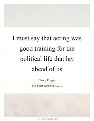 I must say that acting was good training for the political life that lay ahead of us Picture Quote #1