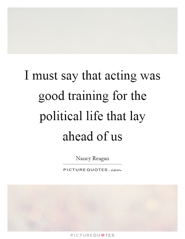 I must say that acting was good training for the political life that lay ahead of us Picture Quote #1