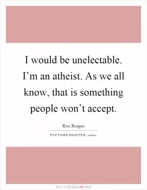 I would be unelectable. I’m an atheist. As we all know, that is something people won’t accept Picture Quote #1