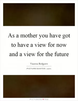 As a mother you have got to have a view for now and a view for the future Picture Quote #1