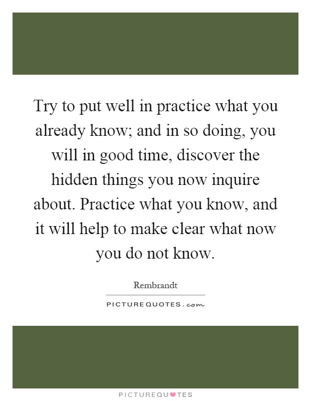 Try to put well in practice what you already know; and in so doing, you will in good time, discover the hidden things you now inquire about. Practice what you know, and it will help to make clear what now you do not know Picture Quote #1