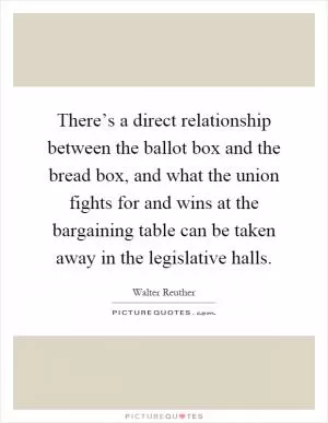 There’s a direct relationship between the ballot box and the bread box, and what the union fights for and wins at the bargaining table can be taken away in the legislative halls Picture Quote #1