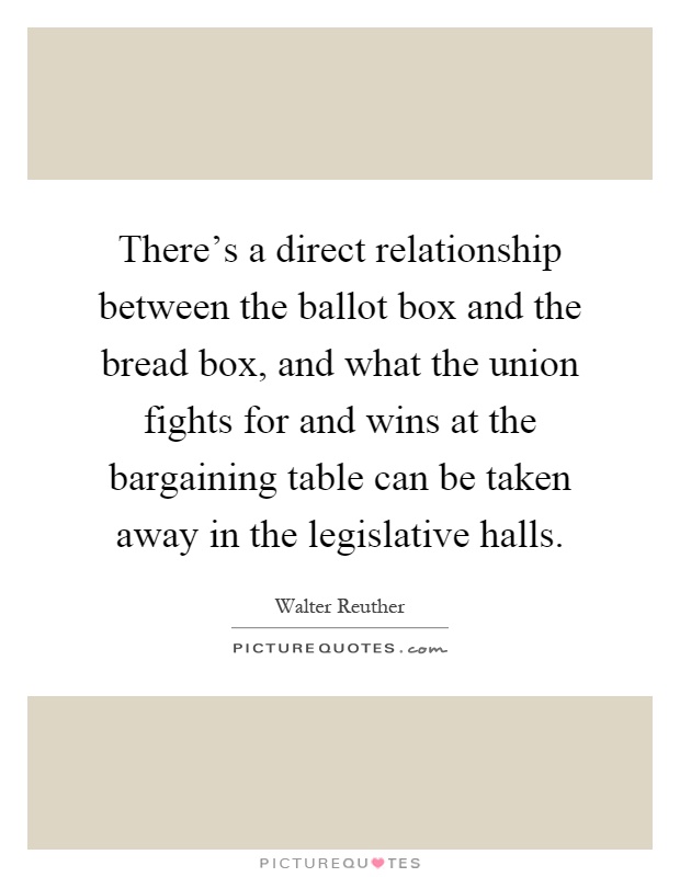 There's a direct relationship between the ballot box and the bread box, and what the union fights for and wins at the bargaining table can be taken away in the legislative halls Picture Quote #1