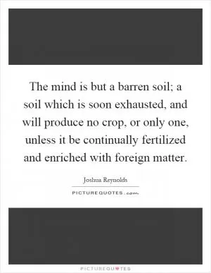 The mind is but a barren soil; a soil which is soon exhausted, and will produce no crop, or only one, unless it be continually fertilized and enriched with foreign matter Picture Quote #1