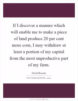 If I discover a manure which will enable me to make a piece of land produce 20 per cent more corn, I may withdraw at least a portion of my capital from the most unproductive part of my farm Picture Quote #1