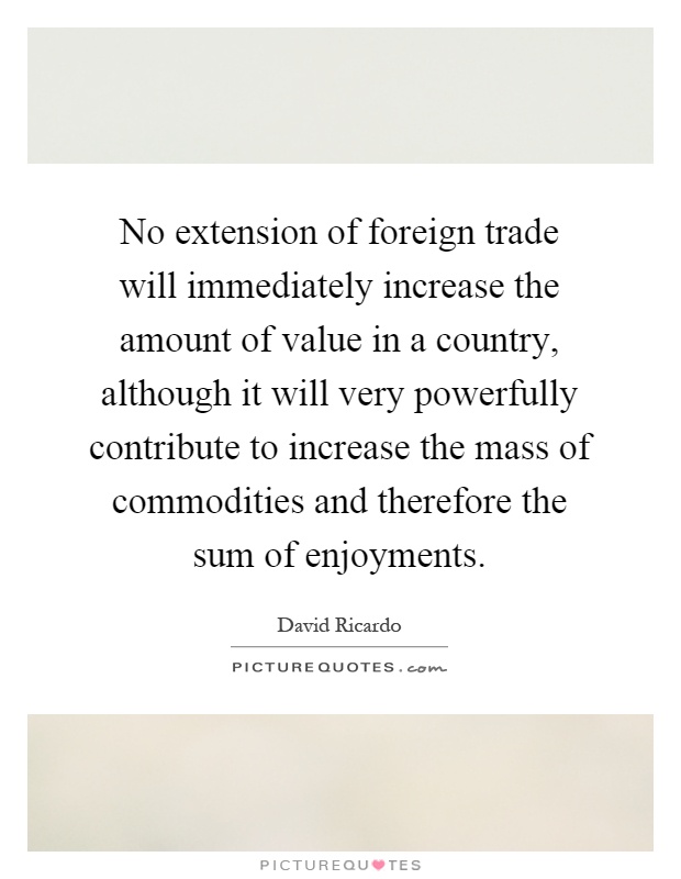No extension of foreign trade will immediately increase the amount of value in a country, although it will very powerfully contribute to increase the mass of commodities and therefore the sum of enjoyments Picture Quote #1